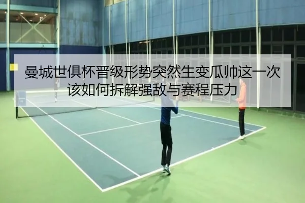 曼城世俱杯晋级形势突然生变瓜帅这一次该如何拆解强敌与赛程压力